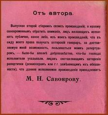 ...исходя из соображений гуманитарного характера, расшифровываю написанный здесь текст (1915 года) — исключительно ради зрения, воз(зрения) и психического статуса тех немногих подвижников от горя и ума, кто предпринял бы героическую попытку его про...честь. Отныне и навсегда, прошу вас, вот он: «Отъ автора. Выпуская второй сборник своихъ произведенiй, я нахожу своевременным обратить вниманiе, лицъ желающихъ исполнять публично, какое либо, изъ моихъ произведенiй, что въ виду моего права получать авторскiй гонораръ, за доставляемую мной возможность, пользоваться моимъ репертуаромъ, — было бы вполнѣ добросовѣстно, что-бы господа исполнители указывали, лицамъ составляющимъ авторскiя рапортички (режиссерамъ или г г. замѣняющимъ ихъ обязанности), что данное исполняемое произведенiе принадлежит М.Н.Савоярову»...