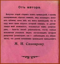 ...исходя из соображений гуманитарного характера, расшифровываю написанный здесь текст (1915 года) — исключительно ради зрения, воз(зрения) и психического статуса тех немногих подвижников от горя и ума, кто предпринял бы героическую попытку его про...честь. Отныне и навсегда, прошу вас, вот он: «Отъ автора. Выпуская второй сборник своихъ произведенiй, я нахожу своевременным обратить вниманiе, лицъ желающихъ исполнять публично, какое либо, изъ моихъ произведенiй, что въ виду моего права получать авторскiй гонораръ, за доставляемую мной возможность, пользоваться моимъ репертуаромъ, — было бы вполнѣ добросовѣстно, что-бы господа исполнители указывали, лицамъ составляющимъ авторскiя рапортички (режиссерамъ или г г. замѣняющимъ ихъ обязанности), что данное исполняемое произведенiе принадлежит М.Н.Савоярову»...